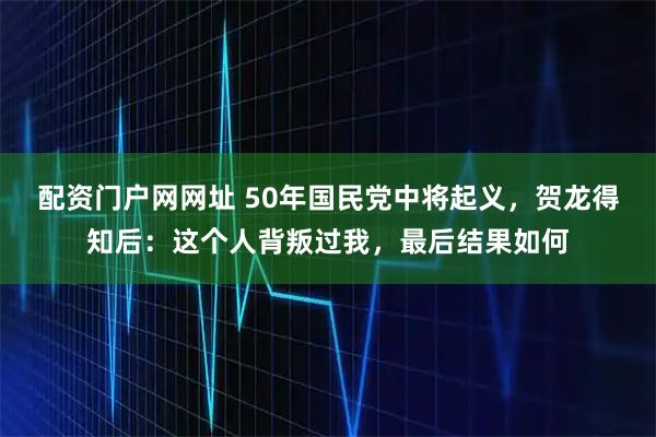 配资门户网网址 50年国民党中将起义，贺龙得知后：这个人背叛过我，最后结果如何