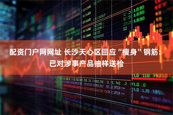 配资门户网网址 长沙天心区回应“瘦身”钢筋: 已对涉事产品抽样送检