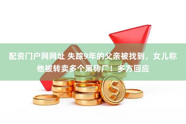 配资门户网网址 失踪9年的父亲被找到，女儿称他被转卖多个黑砖厂！多方回应