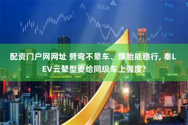 配资门户网网址 劈弯不晕车、爆胎能稳行, 秦L EV云辇型要给同级车上强度?