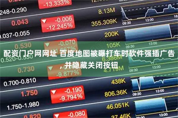 配资门户网网址 百度地图被曝打车时软件强插广告, 并隐藏关闭按钮