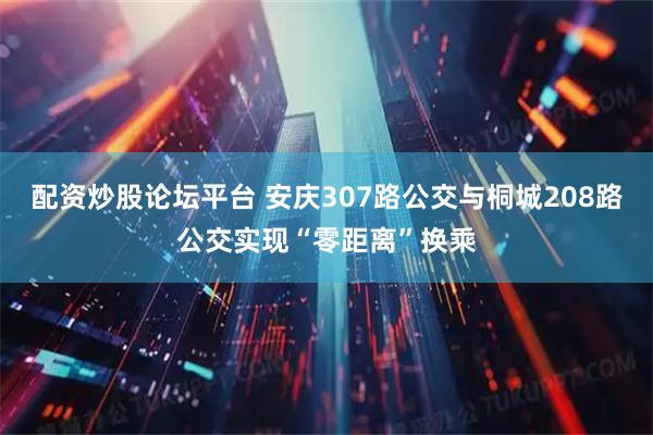 配资炒股论坛平台 安庆307路公交与桐城208路公交实现“零距离”换乘