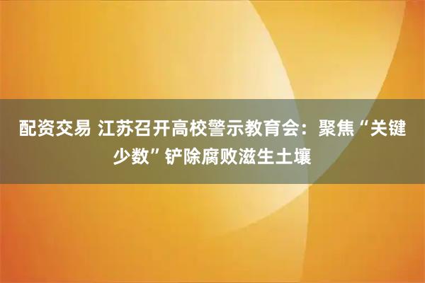 配资交易 江苏召开高校警示教育会：聚焦“关键少数”铲除腐败滋生土壤