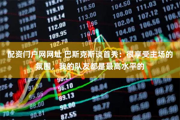 配资门户网网址 巴斯克斯谈首秀：很享受主场的氛围，我的队友都是最高水平的