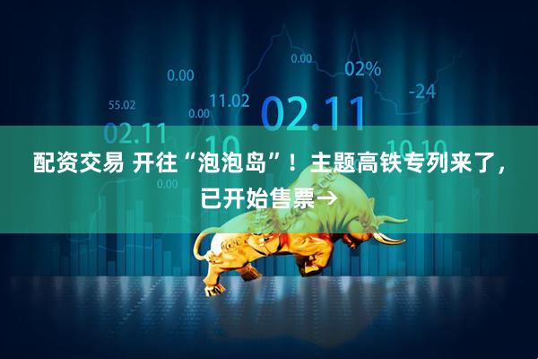 配资交易 开往“泡泡岛”！主题高铁专列来了，已开始售票→
