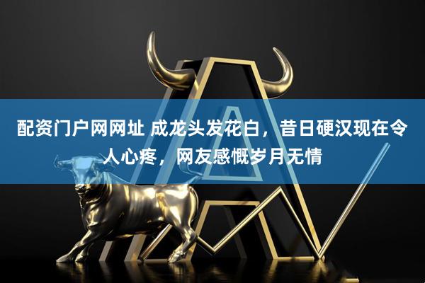 配资门户网网址 成龙头发花白，昔日硬汉现在令人心疼，网友感慨岁月无情
