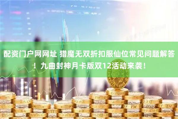 配资门户网网址 猎魔无双折扣服仙位常见问题解答！九曲封神月卡版双12活动来袭！