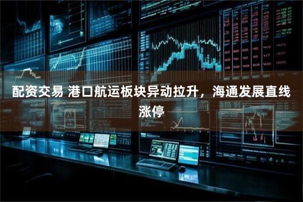 配资交易 港口航运板块异动拉升，海通发展直线涨停