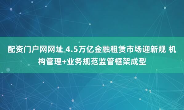 配资门户网网址 4.5万亿金融租赁市场迎新规 机构管理+业务规范监管框架成型