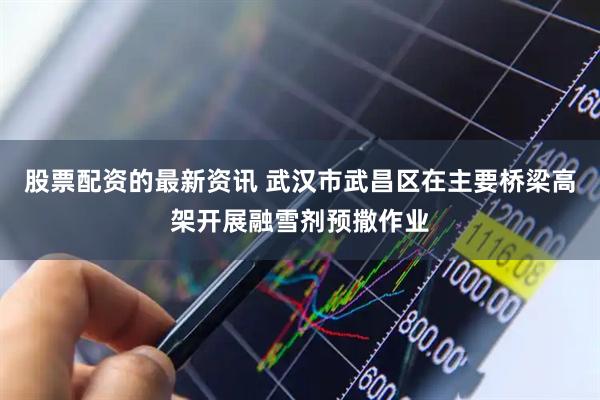 股票配资的最新资讯 武汉市武昌区在主要桥梁高架开展融雪剂预撒作业