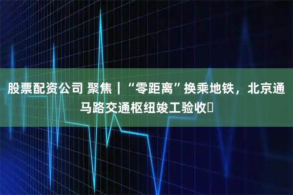 股票配资公司 聚焦｜“零距离”换乘地铁，北京通马路交通枢纽竣工验收​