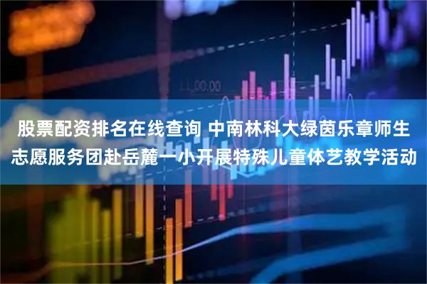 股票配资排名在线查询 中南林科大绿茵乐章师生志愿服务团赴岳麓一小开展特殊儿童体艺教学活动