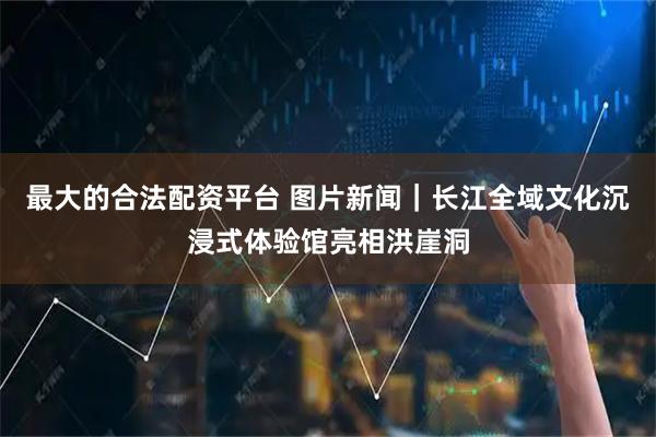 最大的合法配资平台 图片新闻｜长江全域文化沉浸式体验馆亮相洪崖洞