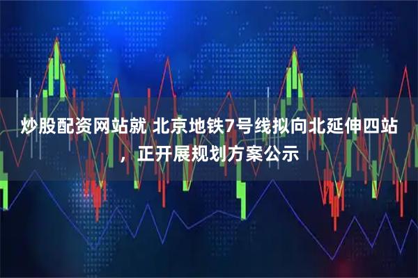 炒股配资网站就 北京地铁7号线拟向北延伸四站，正开展规划方案公示