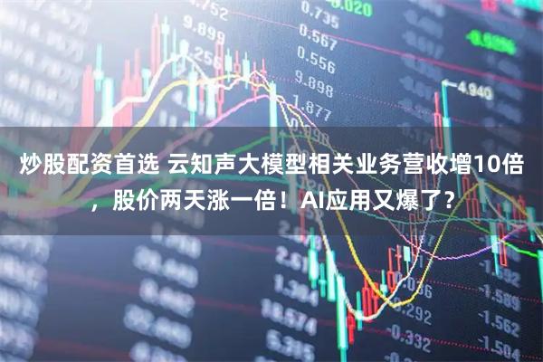 炒股配资首选 云知声大模型相关业务营收增10倍，股价两天涨一倍！AI应用又爆了？