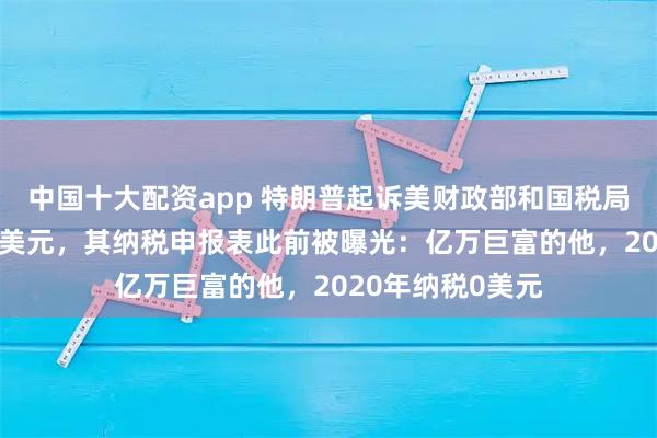 中国十大配资app 特朗普起诉美财政部和国税局索赔至少100亿美元，其纳税申报表此前被曝光：亿万巨富的他，2020年纳税0美元