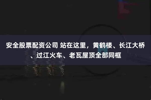 安全股票配资公司 站在这里，黄鹤楼、长江大桥、过江火车、老瓦屋顶全部同框