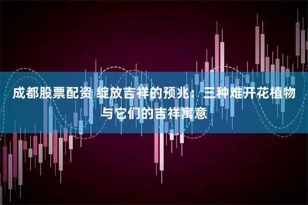 成都股票配资 绽放吉祥的预兆：三种难开花植物与它们的吉祥寓意