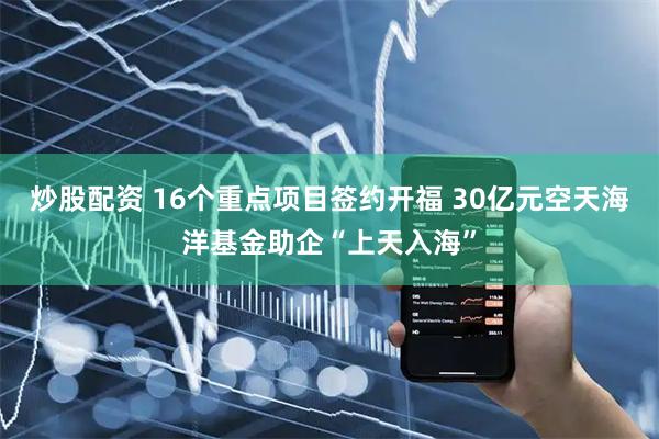 炒股配资 16个重点项目签约开福 30亿元空天海洋基金助企“上天入海”