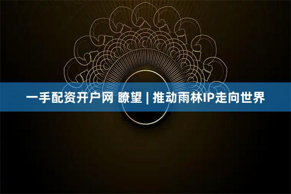 一手配资开户网 瞭望 | 推动雨林IP走向世界