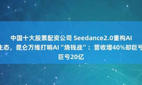 中国十大股票配资公司 Seedance2.0重构AI视频生态，昆仑万维打响AI“烧钱战”：营收增40%却巨亏20亿