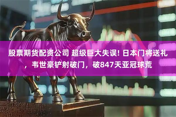 股票期货配资公司 超级巨大失误! 日本门将送礼，韦世豪铲射破门，破847天亚冠球荒