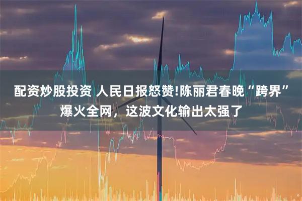 配资炒股投资 人民日报怒赞!陈丽君春晚“跨界”爆火全网，这波文化输出太强了