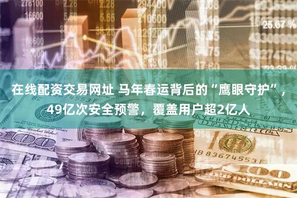 在线配资交易网址 马年春运背后的“鹰眼守护”，49亿次安全预警，覆盖用户超2亿人
