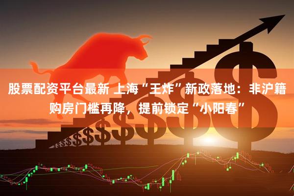 股票配资平台最新 上海“王炸”新政落地：非沪籍购房门槛再降，提前锁定“小阳春”