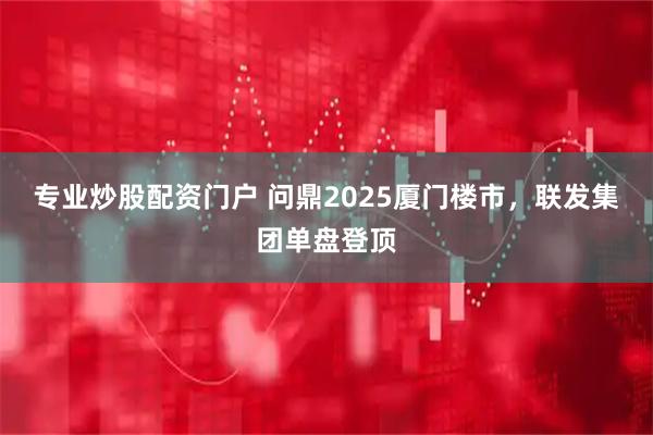 专业炒股配资门户 问鼎2025厦门楼市，联发集团单盘登顶
