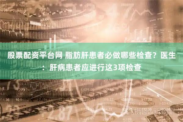 股票配资平台网 脂肪肝患者必做哪些检查？医生：肝病患者应进行这3项检查