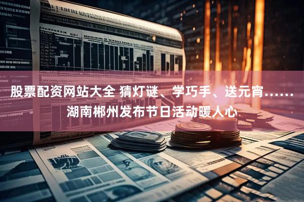 股票配资网站大全 猜灯谜、学巧手、送元宵……湖南郴州发布节日活动暖人心