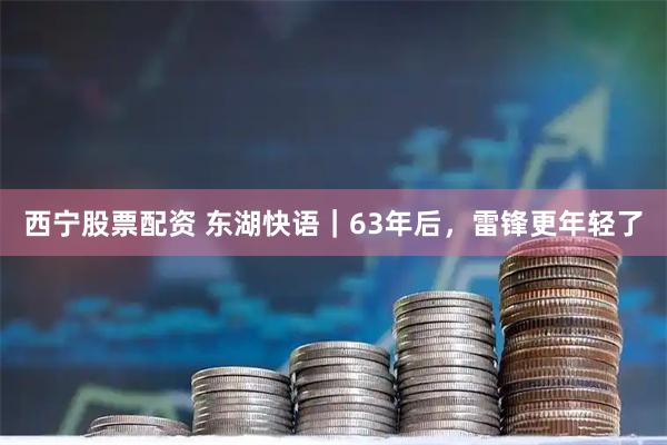 西宁股票配资 东湖快语｜63年后，雷锋更年轻了