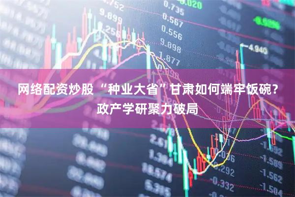 网络配资炒股 “种业大省”甘肃如何端牢饭碗？政产学研聚力破局