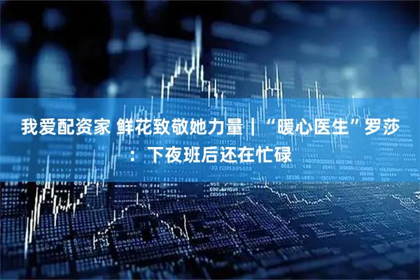 我爱配资家 鲜花致敬她力量｜“暖心医生”罗莎：下夜班后还在忙碌