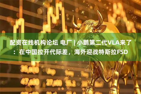 配资在线机构论坛 电厂 | 小鹏第二代VLA来了：在中国拉开代际差，海外迎战特斯拉FSD