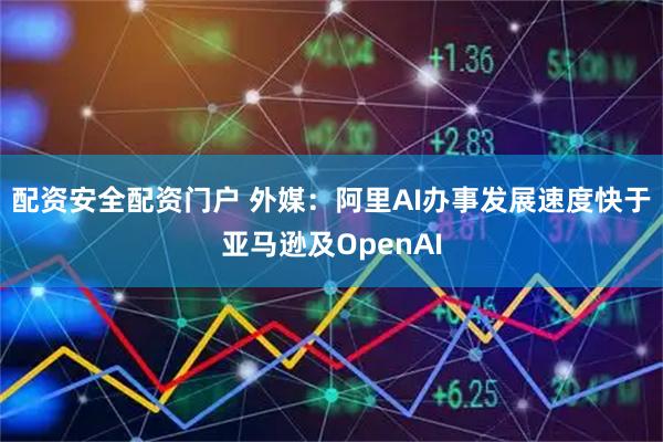 配资安全配资门户 外媒：阿里AI办事发展速度快于亚马逊及OpenAI