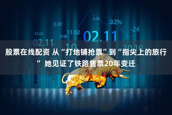 股票在线配资 从“打地铺抢票”到“指尖上的旅行” 她见证了铁路售票20年变迁