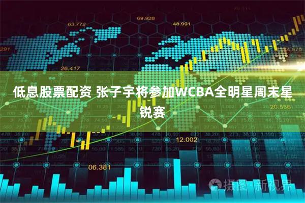 低息股票配资 张子宇将参加WCBA全明星周末星锐赛