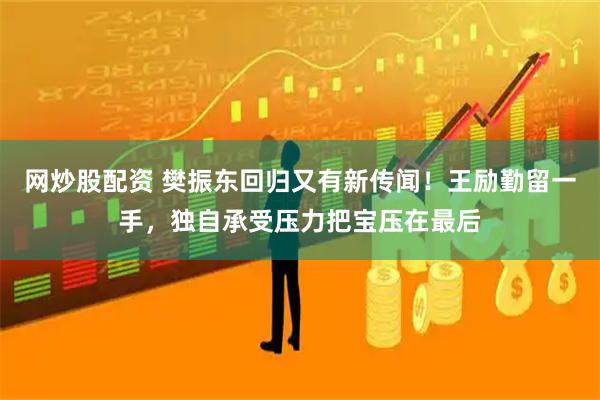 网炒股配资 樊振东回归又有新传闻！王励勤留一手，独自承受压力把宝压在最后