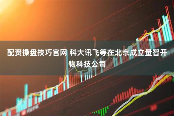 配资操盘技巧官网 科大讯飞等在北京成立量智开物科技公司