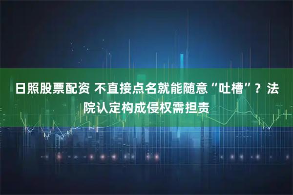 日照股票配资 不直接点名就能随意“吐槽”？法院认定构成侵权需担责