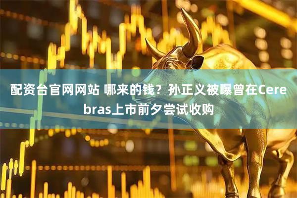 配资台官网网站 哪来的钱？孙正义被曝曾在Cerebras上市前夕尝试收购
