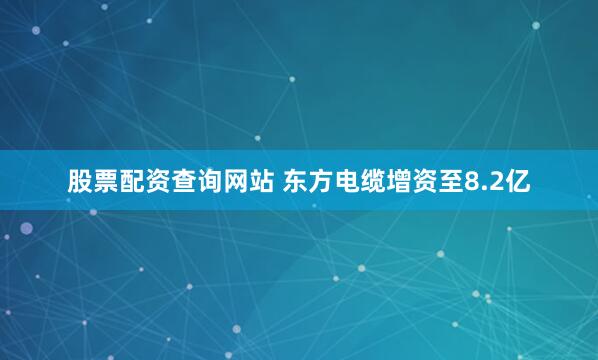 股票配资查询网站 东方电缆增资至8.2亿