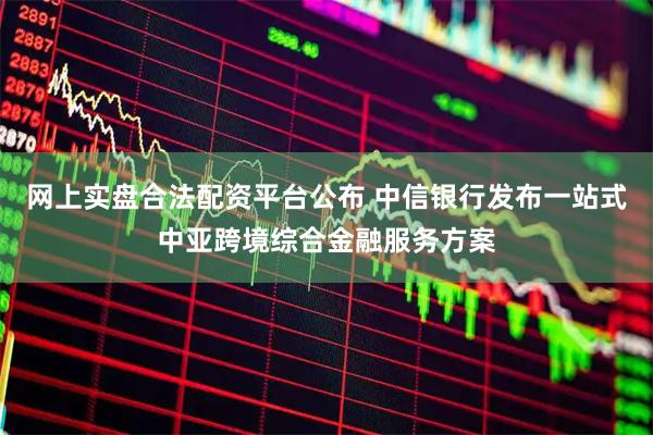 网上实盘合法配资平台公布 中信银行发布一站式中亚跨境综合金融服务方案