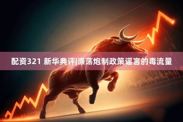 配资321 新华典评|涤荡炮制政策谣言的毒流量